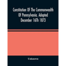 Constitution Of The Commonwealth Of Pennsylvania. Adopted December 16Th 1873