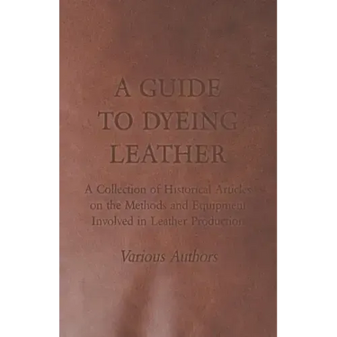 A Guide to Dyeing Leather - A Collection of Historical Articles on the Methods and Equipment Involved in Leather Production