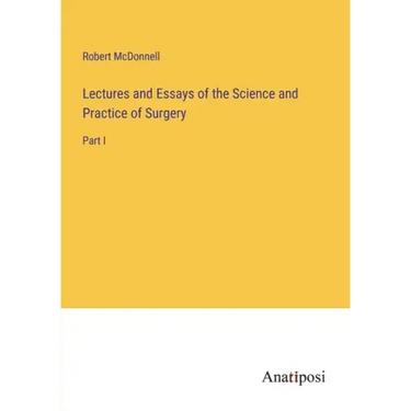 Lectures and Essays of the Science and Practice of Surgery: Part I