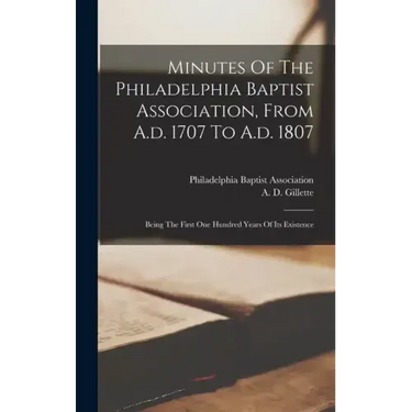 Minutes Of The Philadelphia Baptist Association, From A.d. 1707 To A.d. 1807: Being The First One Hundred Years Of Its Existence