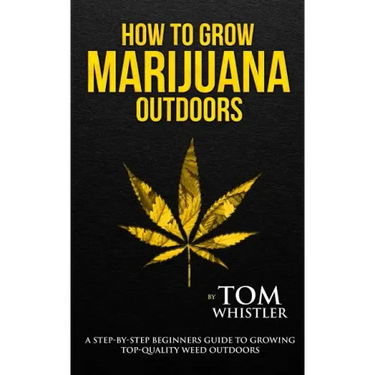 How to Grow Marijuana: Outdoors - A Step-by-Step Beginner's Guide to Growing Top-Quality Weed Outdoors