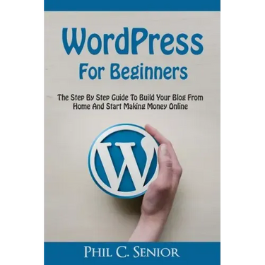 WordPress For Beginners: The Step By Step Guide To Build Your Blog From Home And Start Making Money Online