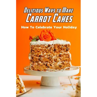 Delicious Ways to Make Carrot Cakes: How To Celebrate Your Holiday: Carrot Cakes Guide Book