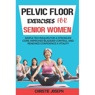 Pelvic Floor Exercises for Senior Women: Simple Techniques for a Stronger Core, Improved Bladder Control, and Renewed Confidence & Vitality