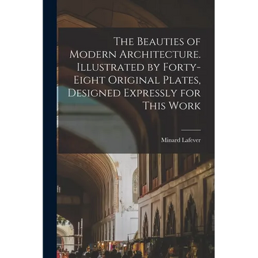 The Beauties of Modern Architecture. Illustrated by Forty-eight Original Plates, Designed Expressly for This Work