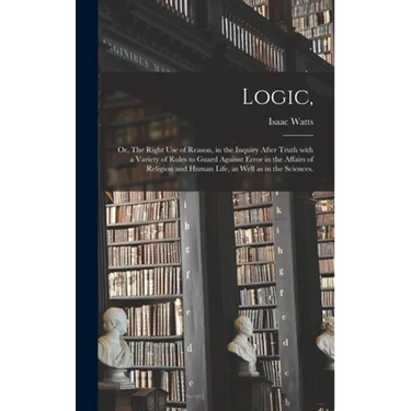 Logic,: or, The Right Use of Reason, in the Inquiry After Truth With a Variety of Rules to Guard Against Error in the Affairs
