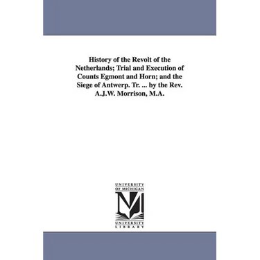 History of the Revolt of the Netherlands; Trial and Execution of Counts Egmont and Horn; and the Siege of Antwerp. Tr. ... by the Rev. A.J.W. Morrison