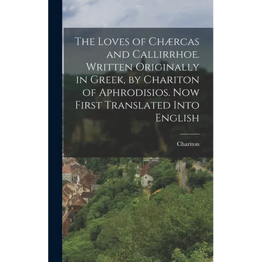 The Loves of Chærcas and Callirrhoe. Written Originally in Greek, by Chariton of Aphrodisios. Now First Translated Into English