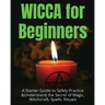 Wicca for Beginners: A Starter Guide to Safely Practice & Understand the Secret of Magic, Witchcraft, Spells and Rituals