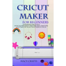 Cricut Maker for Beginners: A Comprehensive Guide on How to Use the Cricut Maker Machine, Master Design Space, Create Exciting Cricut Projects; Wi