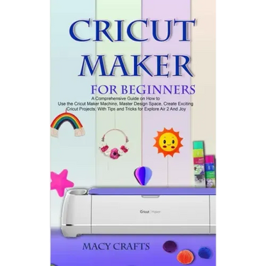 Cricut Maker for Beginners: A Comprehensive Guide on How to Use the Cricut Maker Machine, Master Design Space, Create Exciting Cricut Projects; Wi