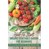 How To Start An Organic Vegetable Garden For Beginners: How To Plan, Build And Maintain Your Organic Vegetable Garden: Organic Gardening At Home