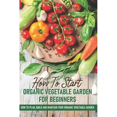 How To Start An Organic Vegetable Garden For Beginners: How To Plan, Build And Maintain Your Organic Vegetable Garden: Organic Gardening At Home