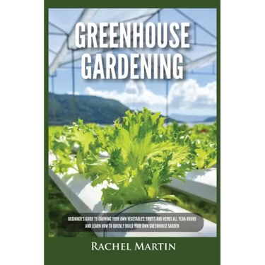 Greenhouse Gardening: Beginner's Guide to Growing Your Own Vegetables, Fruits and Herbs All Year-Round and Learn How to Quickly Build Your O