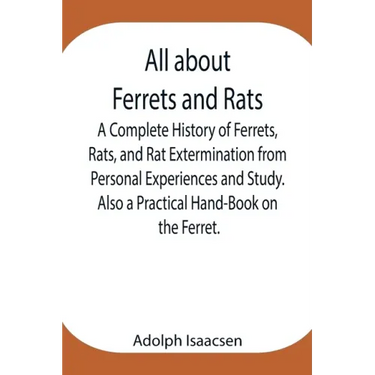 All about Ferrets and Rats; A Complete History of Ferrets, Rats, and Rat Extermination from Personal Experiences and Study. Also a Practical Hand-Book