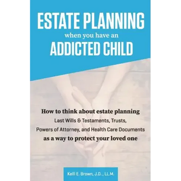 Estate Planning When You Have An Addicted Child: How to think about estate planning - Last Wills and Testaments, Trusts, Powers of Attorney, and Healt