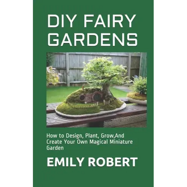 DIY Fairy Gardens: How to Design, Plant, Grow, And Create Your Own Magical Miniature Garden