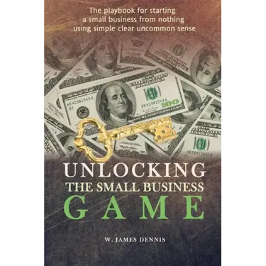 Unlocking the Small Business Game: The Playbook for Starting a Small Business from Nothing Using Simple Clear Uncommon Sense