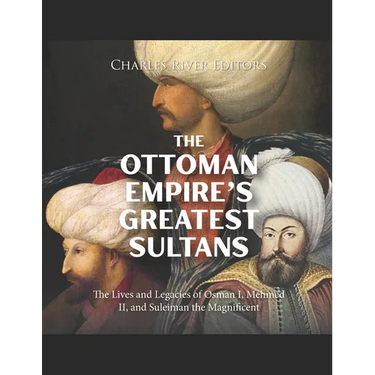 The Ottoman Empire's Greatest Sultans: The Lives and Legacies of Osman I, Mehmed II, and Suleiman the Magnificent