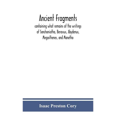 Ancient Fragments, Containing What Remains Of The Writings Of Sanchoniatho, Berossus, Abydenus, Megasthenes, And Manetho: Also The Hermetic Creed, The