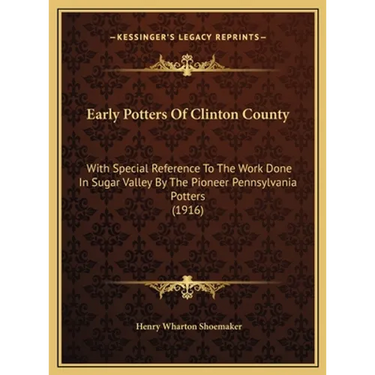 Early Potters Of Clinton County: With Special Reference To The Work Done In Sugar Valley By The Pioneer Pennsylvania Potters (1916)