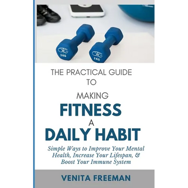The Practical Guide To Making Fitness A Daily Habit: Simple Ways to Improve Your Mental Health, Increase Your Lifespan, & Boost Your Immune System