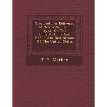 Two Lectures Delivered at Newcastle-Upon-Tyne, on the Constitutions and Republican Institutions of the United States ...