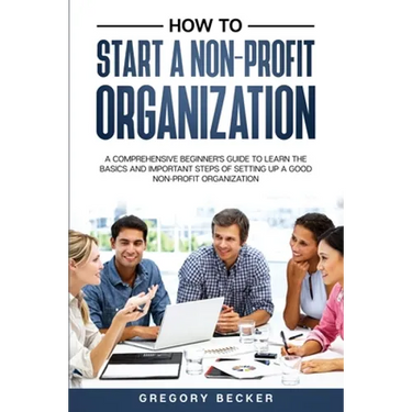 How to Start a Non-Profit Organization: A Comprehensive Beginner's Guide to Learn the Basics and Important Steps of Setting Up a Good Non-Profit Organ