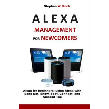 Alexa Management for Newcomers: Alexa for Beginners: Using Alexa with Echo Dot, Show, Spot, Connect, and Amazon Tap