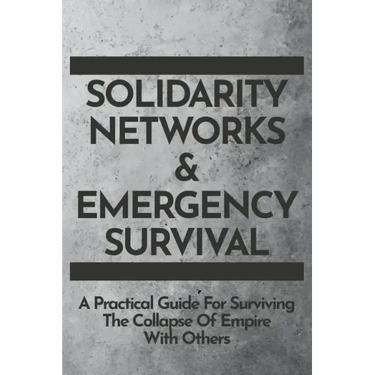 Solidarity Networks & Emergency Survival: A Practical Guide For Surviving the Collapse of Empire With Others