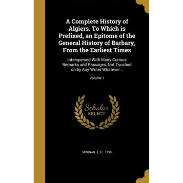 A Complete History of Algiers. To Which is Prefixed, an Epitome of the General History of Barbary, From the Earliest Times: Interspersed With Many Cur