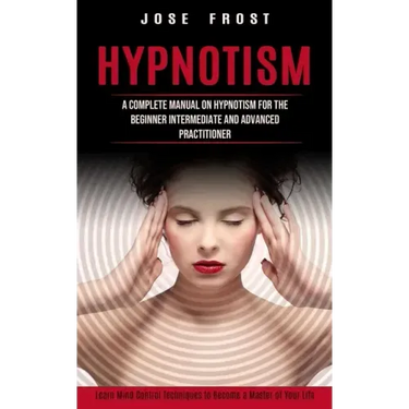 Hypnotism: A Complete Manual on Hypnotism for the Beginner Intermediate and Advanced Practitioner (Learn Mind Control Techniques