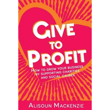 Give to Profit: How to Grow Your Business by Supporting Charities and Social Causes