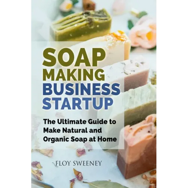 Soap Making Business Startup: The Ultimate Guide to Make Natural and Organic Soap at Home