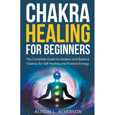 Chakra Healing For Beginners: The Complete Guide to Awaken and Balance Chakras for Self-Healing and Positive Energy