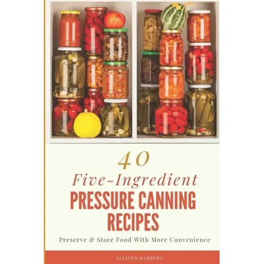 40 Five-Ingredient Pressure Canning Recipes: Preserve & Store Food With More Convenience