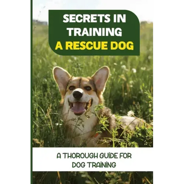Secrets In Training A Rescue Dog: A Thorough Guide For Dog Training: How To Train Your Dog To Be A Rescue Dog