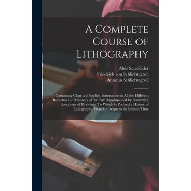 A Complete Course of Lithography: Containing Clear and Explicit Instructions in All the Different Branches and Manners of That Art: Accompanied by Ill