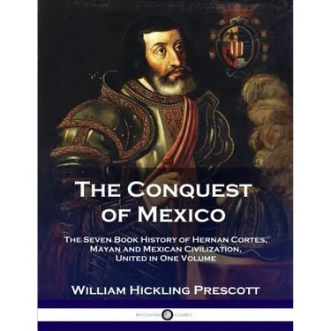 The Conquest of Mexico: The Seven Book History of Hernan Cortes, Mayan and Mexican Civilization, United in One Volume