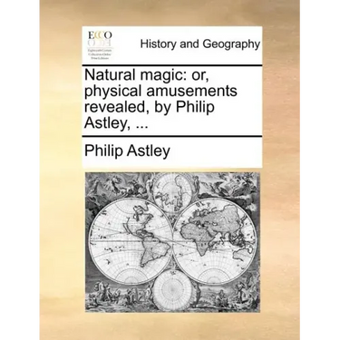 Natural Magic: Or, Physical Amusements Revealed, by Philip Astley, ...