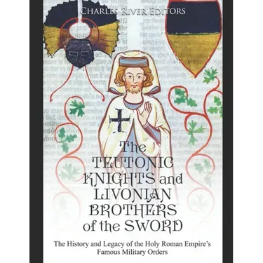 The Teutonic Knights and Livonian Brothers of the Sword: The History and Legacy of the Holy Roman Empire's Famous Military Orders