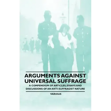 Arguments Against Universal Suffrage - A Compendium of Articles, Essays and Discussions of an Anti-Suffragist Nature