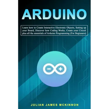 Arduino: Learn how to Create Interactive Electronic Objects, Setting up your Board, Discover how Coding Works, Create your Circ