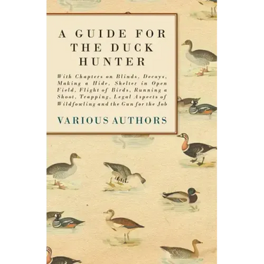 A Guide for the Duck Hunter - With Chapters on Blinds, Decoys, Making a Hide, Shelter in Open Field, Flight of Birds, Running a Shoot, Trapping, Legal