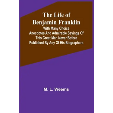 The Life of Benjamin Franklin: With Many Choice Anecdotes and admirable sayings of this great man never before published by any of his biographers