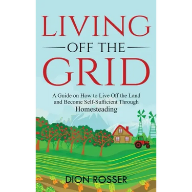 Living off The Grid: A Guide on How to Live Off the Land and Become Self-Sufficient Through Homesteading