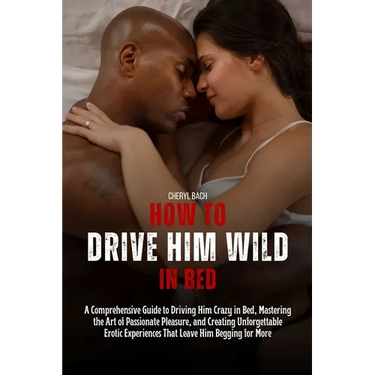 How to Drive Him Wild in Bed: A Comprehensive Guide to Driving Him Crazy in Bed, Mastering the Art of Passionate Pleasure, and Creating Unforgettabl