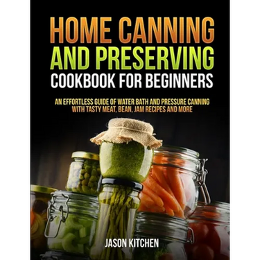 Home Canning and Preserving Cookbook For Beginners: An Effortless Guide of Water Bath and Pressure Canning with Tasty Meat, Bean, Jam Recipes and More