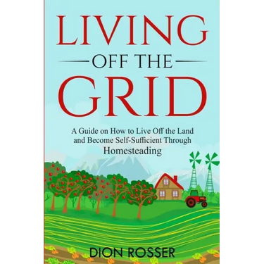 Living off The Grid: A Guide on How to Live Off the Land and Become Self-Sufficient Through Homesteading