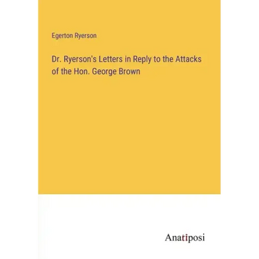 Dr. Ryerson's Letters in Reply to the Attacks of the Hon. George Brown